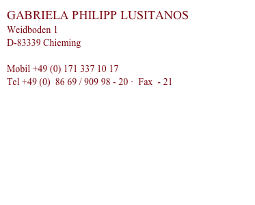 GABRIELA PHILIPP LUSITANOS
Weidboden 1
D-83339 Chieming

Mobil +49 (0) 171 337 10 17
Tel +49 (0)  86 69 / 909 98 - 20 ·  Fax  - 21

gabi.philipp(ät)philipp-lusitanos.com

