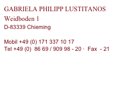 GABRIELA PHILIPP LUSTITANOS
Weidboden 1
D-83339 Chieming

Mobil +49 (0) 171 337 10 17
Tel +49 (0)  86 69 / 909 98 - 20 ·  Fax  - 21

gabi.philipp(ät)philipp-lusitanos.com
